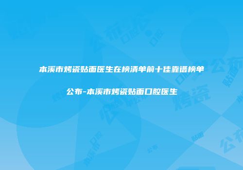 本溪市烤瓷贴面医生在榜清单前十佳靠谱榜单公布-本溪市烤瓷贴面口腔医生
