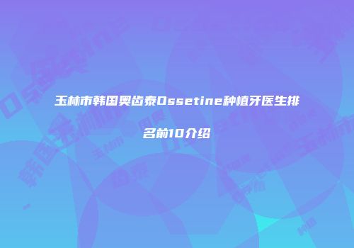 玉林市韩国奥齿泰Ossetine种植牙医生排名前10介绍