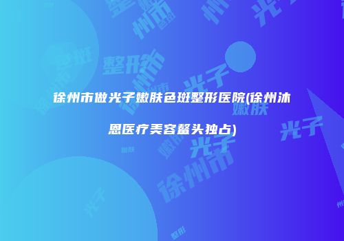 徐州市做光子嫩肤色斑整形医院(徐州沐恩医疗美容鳌头独占)