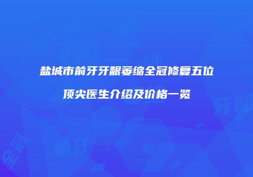 盐城市前牙牙龈萎缩全冠修复五位顶尖医生介绍及价格一览