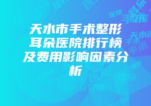 天水市手术整形耳朵医院排行榜及费用影响因素分析