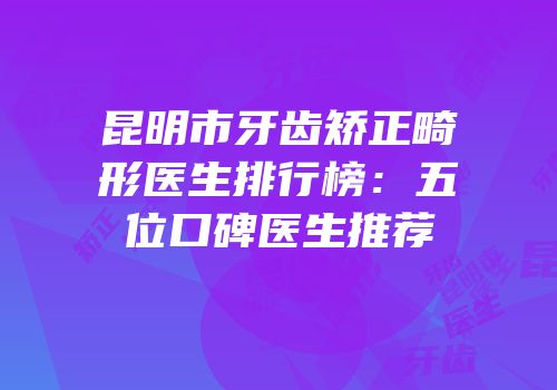 昆明市牙齿矫正畸形医生排行榜：五位口碑医生推荐