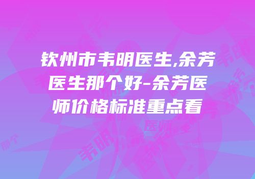 钦州市韦明医生,余芳医生那个好-余芳医师价格标准重点看