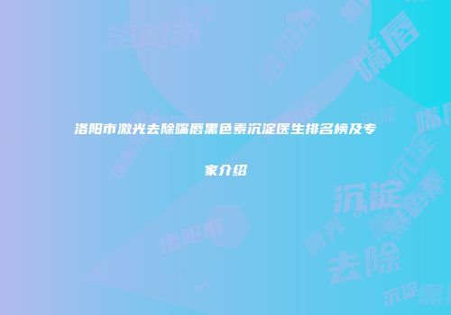 洛阳市激光去除嘴唇黑色素沉淀医生排名榜及专家介绍