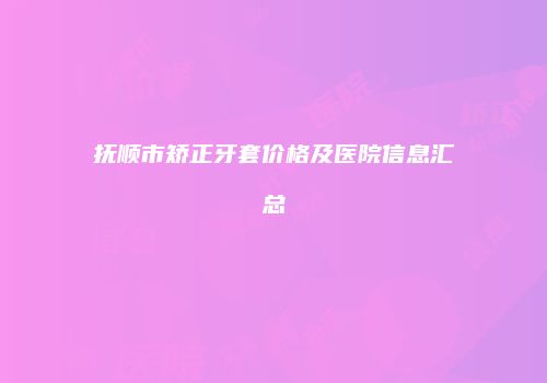 抚顺市矫正牙套价格及医院信息汇总