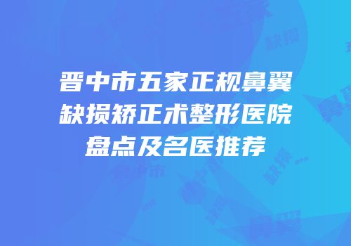 晋中市五家正规鼻翼缺损矫正术整形医院盘点及名医推荐