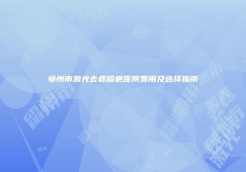 亳州市激光去痣留疤医院费用及选择指南