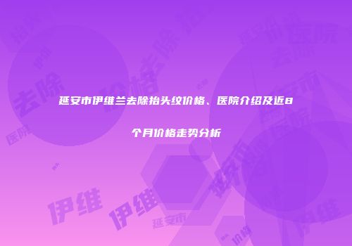 延安市伊维兰去除抬头纹价格、医院介绍及近8个月价格走势分析