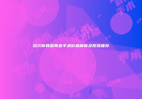 绍兴市耳道再造手术价格解析及医院推荐