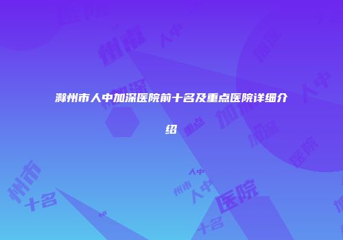 滁州市人中加深医院前十名及重点医院详细介绍