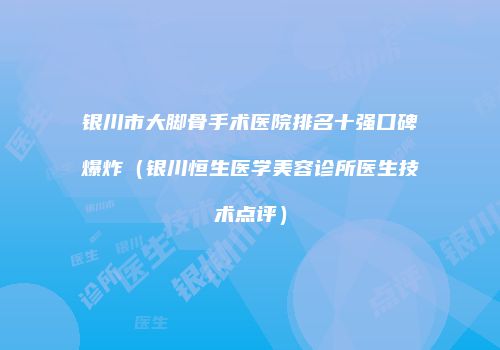 银川市大脚骨手术医院排名十强口碑爆炸（银川恒生医学美容诊所医生技术点评）
