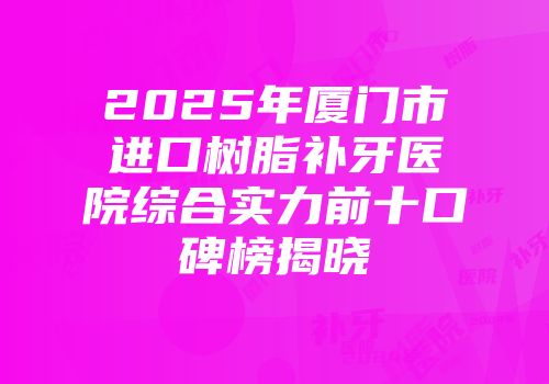 2025年厦门市进口树脂补牙医院综合实力前十口碑榜揭晓