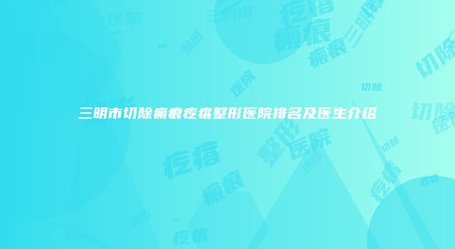 三明市切除瘢痕疙瘩整形医院排名及医生介绍