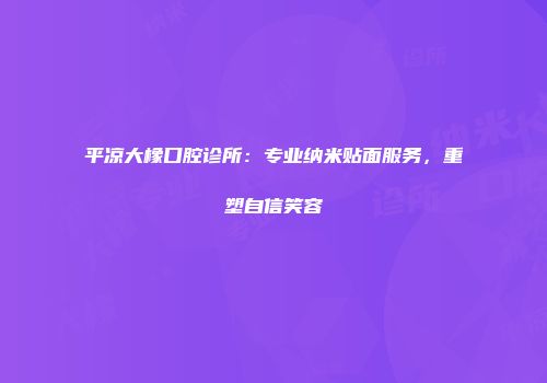 平凉大橡口腔诊所：专业纳米贴面服务，重塑自信笑容