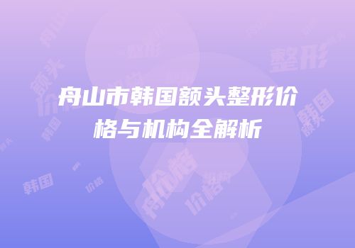 舟山市韩国额头整形价格与机构全解析