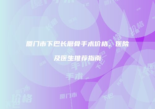 厦门市下巴长磨骨手术价格、医院及医生推荐指南