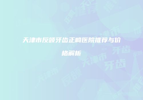 天津市反颌牙齿正畸医院推荐与价格解析