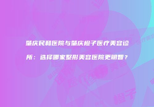 肇庆民和医院与肇庆橙子医疗美容诊所：选择哪家整形美容医院更明智？