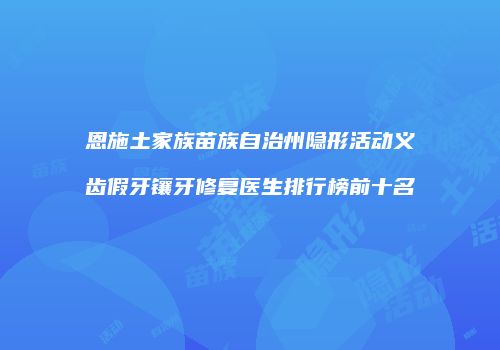 恩施土家族苗族自治州隐形活动义齿假牙镶牙修复医生排行榜前十名