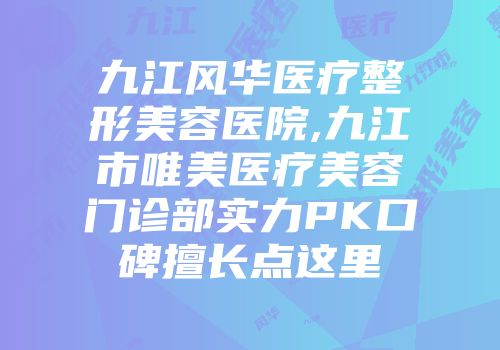 九江风华医疗整形美容医院,九江市唯美医疗美容门诊部实力PK口碑擅长点这里