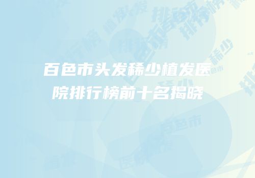 百色市头发稀少植发医院排行榜前十名揭晓