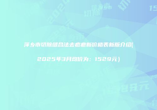 萍乡市切除缝合法去痘疤新价格表新版介绍(2025年3月均价为：1529元）