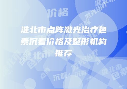 淮北市点阵激光治疗色素沉着价格及整形机构推荐