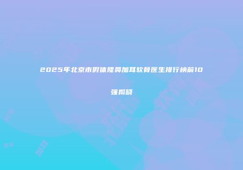 2025年北京市假体隆鼻加耳软骨医生排行榜前10强揭晓