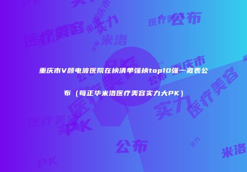 重庆市V颜电波医院在榜清单强榜top10强一览表公布（苟正华米洛医疗美容实力大PK）