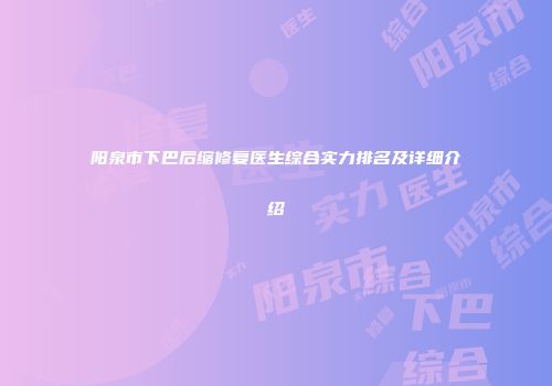 阳泉市下巴后缩修复医生综合实力排名及详细介绍