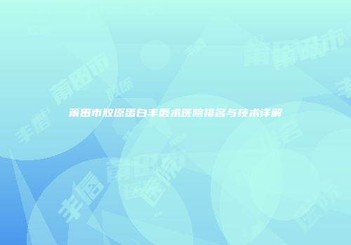 莆田市胶原蛋白丰唇术医院排名与技术详解
