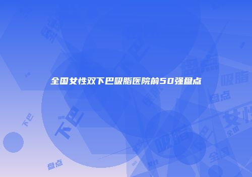 全国女性双下巴吸脂医院前50强盘点