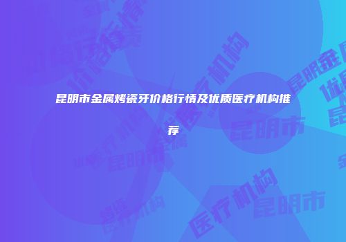 昆明市金属烤瓷牙价格行情及优质医疗机构推荐