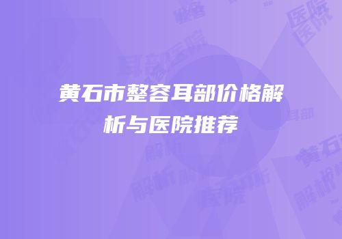 黄石市整容耳部价格解析与医院推荐