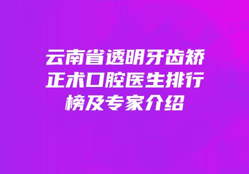 云南省透明牙齿矫正术口腔医生排行榜及专家介绍