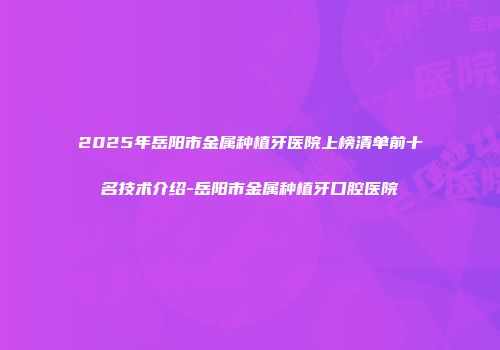2025年岳阳市金属种植牙医院上榜清单前十名技术介绍-岳阳市金属种植牙口腔医院