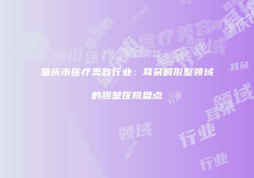 肇庆市医疗美容行业：耳朵畸形整领域的翘楚医院盘点