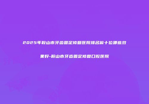 2025年鞍山市牙齿固定修复医院排名前十位哪些效果好-鞍山市牙齿固定修复口腔医院
