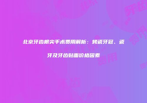 北京牙齿根尖手术费用解析：烤瓷牙冠、瓷牙及牙齿贴面价格因素
