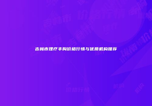吉林市理疗丰胸价格行情与优质机构推荐