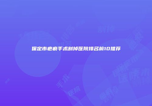 保定市疤痕手术割掉医院排名前10推荐