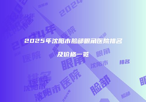 2025年沈阳市脸部眼角医院排名及价格一览
