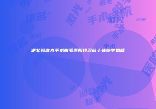 湖北省激光手术脱毛医院排名前十强榜单揭晓