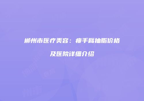 郴州市医疗美容：瘦手臂抽脂价格及医院详细介绍