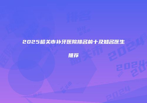 2025韶关市补牙医院排名前十及知名医生推荐