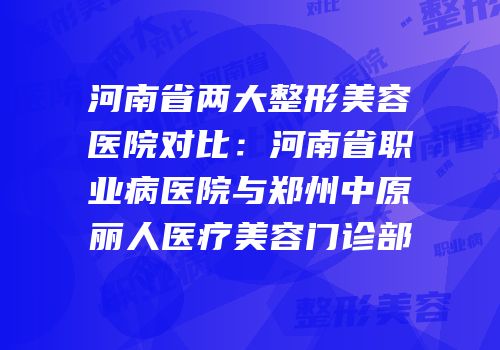 河南省两大整形美容医院对比：河南省职业病医院与郑州中原丽人医疗美容门诊部