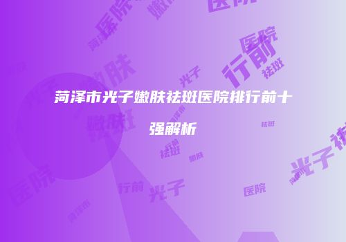 菏泽市光子嫩肤祛斑医院排行前十强解析