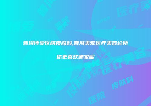 普洱博爱医院皮肤科,普洱美梵医疗美容诊所你更喜欢哪家呢