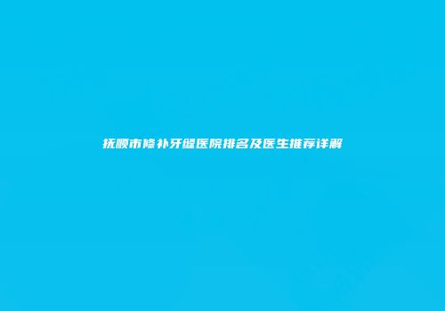 抚顺市修补牙缝医院排名及医生推荐详解