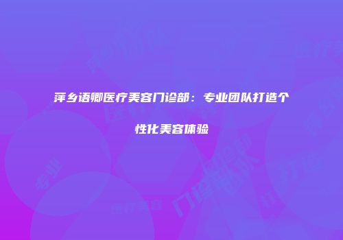 萍乡语卿医疗美容门诊部：专业团队打造个性化美容体验